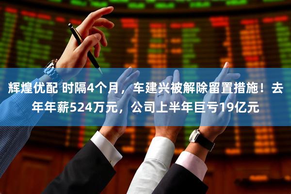 辉煌优配 时隔4个月，车建兴被解除留置措施！去年年薪524万元，公司上半年巨亏19亿元
