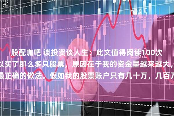 股配咖吧 谈投资谈人生:此文值得阅读100次!我告诉大家,我之所以买了那么多只股票,原因在于我的资金量越来越大,分散投资是最正确的做法。假如我的股票账户只有几十万,几百万,那么我认为:一辈子一只股票足够了