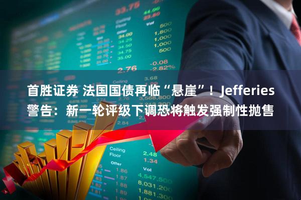 首胜证券 法国国债再临“悬崖”！Jefferies警告：新一轮评级下调恐将触发强制性抛售