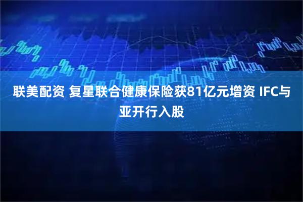 联美配资 复星联合健康保险获81亿元增资 IFC与亚开行入股