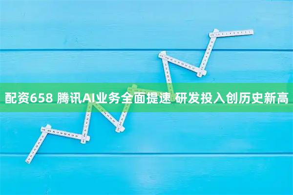 配资658 腾讯AI业务全面提速 研发投入创历史新高