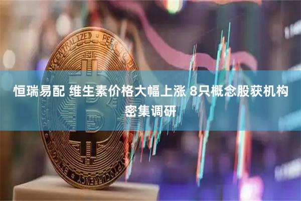 恒瑞易配 维生素价格大幅上涨 8只概念股获机构密集调研