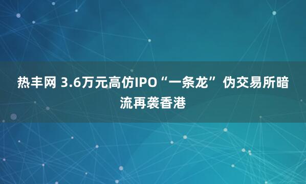 热丰网 3.6万元高仿IPO“一条龙” 伪交易所暗流再袭香港
