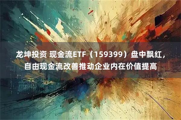龙坤投资 现金流ETF（159399）盘中飘红，自由现金流改善推动企业内在价值提高