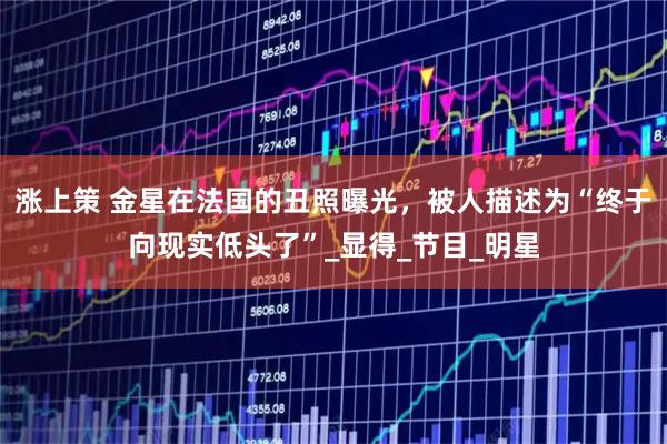 涨上策 金星在法国的丑照曝光，被人描述为“终于向现实低头了”_显得_节目_明星