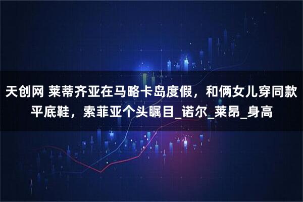 天创网 莱蒂齐亚在马略卡岛度假,和俩女儿穿同款平底鞋,索菲亚个头瞩目_诺尔_莱昂_身高