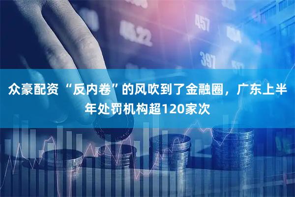 众豪配资 “反内卷”的风吹到了金融圈，广东上半年处罚机构超120家次