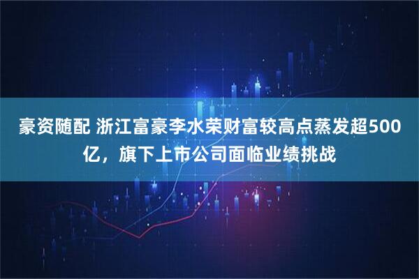 豪资随配 浙江富豪李水荣财富较高点蒸发超500亿,旗下上市公司面临业绩挑战