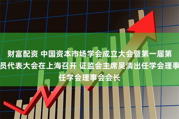 财富配资 中国资本市场学会成立大会暨第一届第一次会员代表大会在上海召开 证监会主席吴清出任学会理事会会长