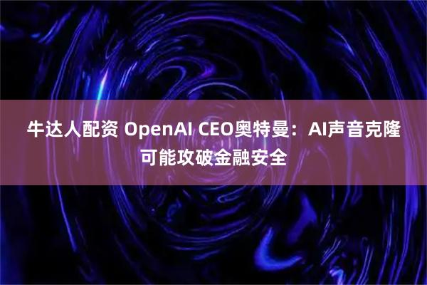 牛达人配资 OpenAI CEO奥特曼：AI声音克隆可能攻破金融安全