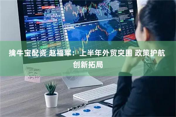 擒牛宝配资 赵福军:上半年外贸突围 政策护航 创新拓局