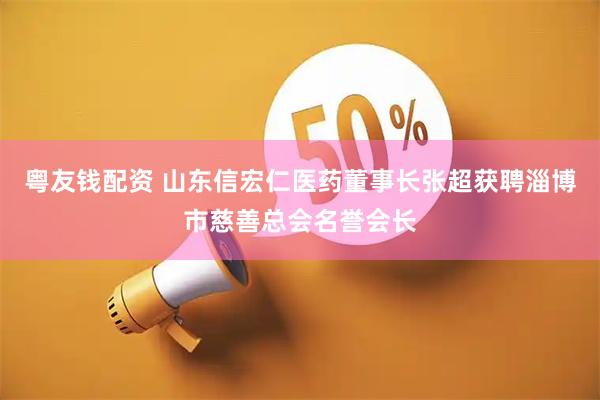 粤友钱配资 山东信宏仁医药董事长张超获聘淄博市慈善总会名誉会长