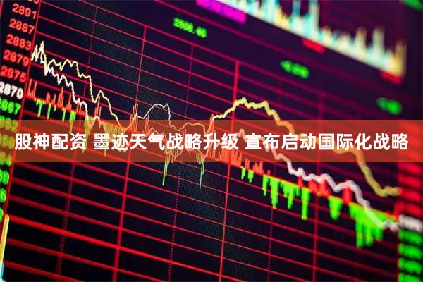 股神配资 墨迹天气战略升级 宣布启动国际化战略