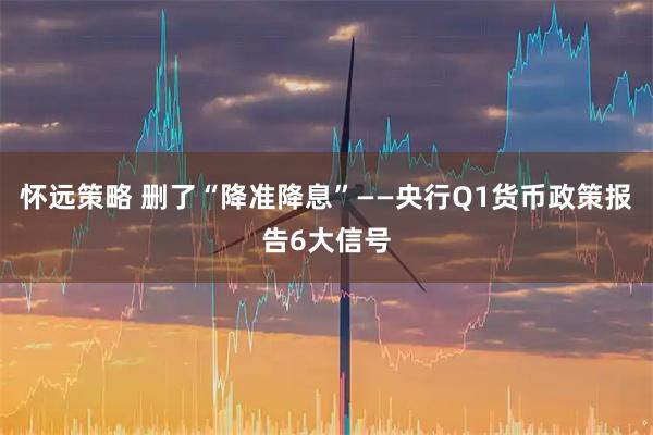 怀远策略 删了“降准降息”——央行Q1货币政策报告6大信号